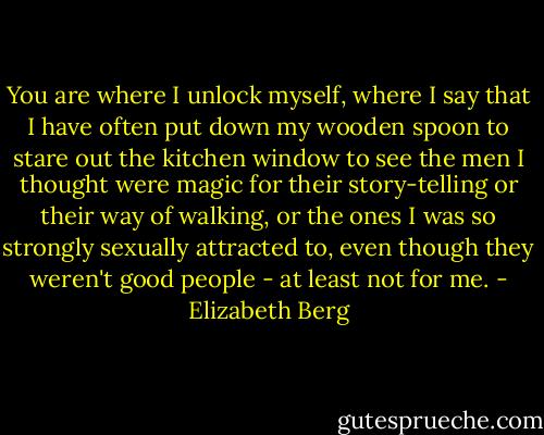 You are where I unlock myself, where I say that I have often put down my wooden spoon to stare out the kitchen window to see the men I thought were magic for their story-telling or their way of walking, or the ones I was so strongly sexually attracted to, even though they weren't good people - at least not for me. - Elizabeth Berg