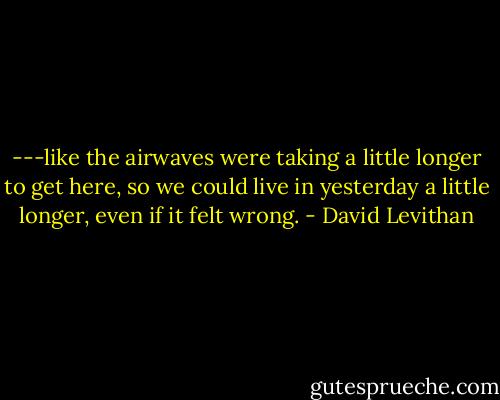 ---like the airwaves were taking a little longer to get here, so we could live in yesterday a little longer, even if it felt wrong. - David Levithan