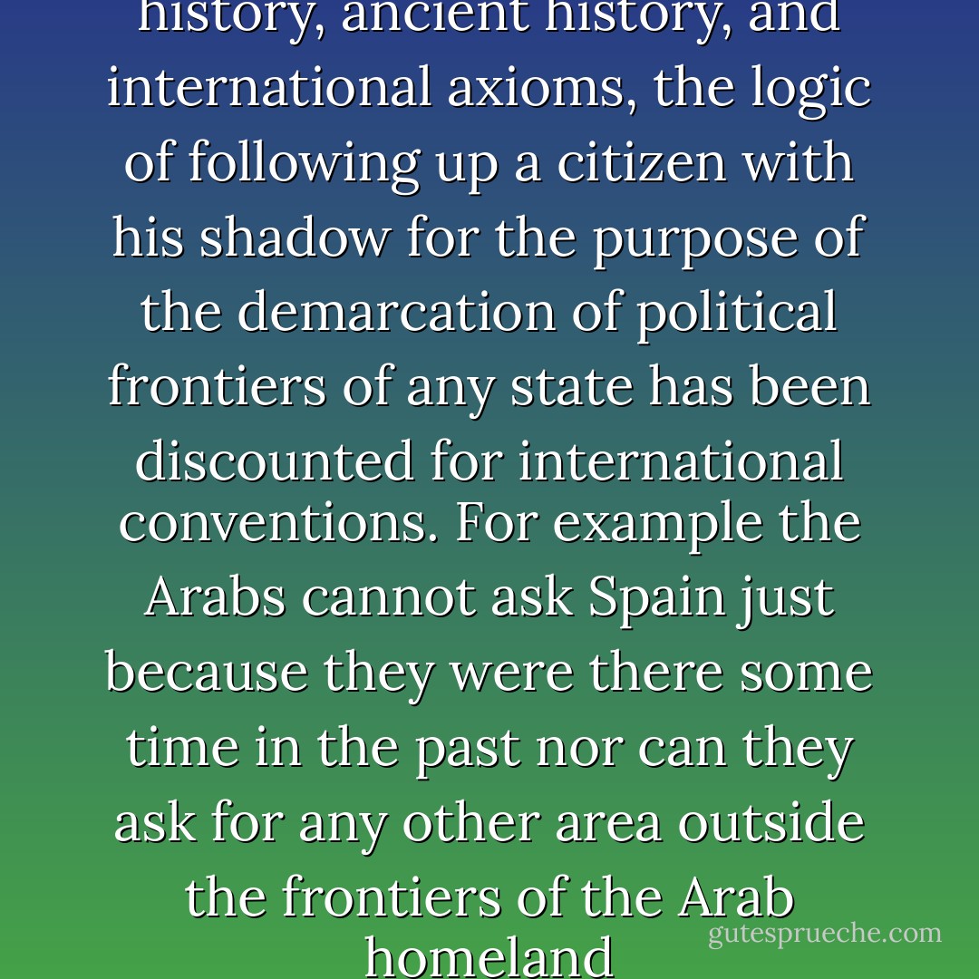 Based on the considerations of history, ancient history, and international axioms, the logic of following up a citizen with his shadow for the purpose of the demarcation of political frontiers of any state has been discounted for international conventions. For example the Arabs cannot ask Spain just because they were there some time in the past nor can they ask for any other area outside the frontiers of the Arab homeland - Saddam Hussein