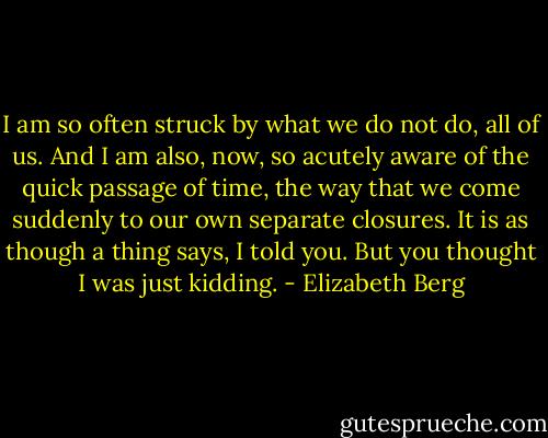 I am so often struck by what we do not do, all of us. And I am also, now, so acutely aware of the quick passage of time, the way that we come suddenly to our own separate closures. It is as though a thing says, I told you. But you thought I was just kidding. - Elizabeth Berg