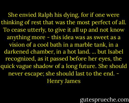 She envied Ralph his dying, for if one were thinking of rest that was the most perfect of all. To cease utterly, to give it all up and not know anything more - this idea was as sweet as a vision of a cool bath in a marble tank, in a darkened chamber, in a hot land. ... but Isabel recognized, as it passed before her eyes, the quick vague shadow of a long future. She should never escape; she should last to the end. - Henry James