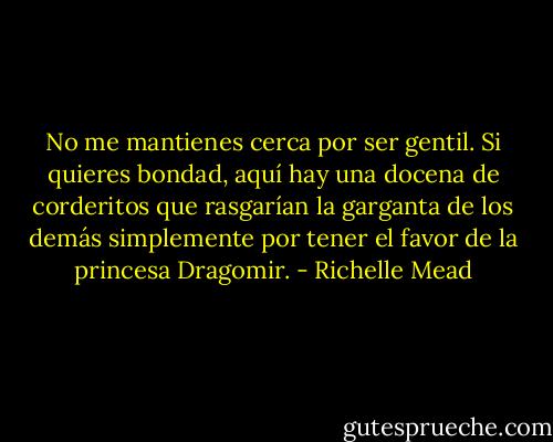No me mantienes cerca por ser gentil. Si quieres bondad, aquí hay una docena de corderitos que rasgarían la garganta de los demás simplemente por tener el favor de la princesa Dragomir. - Richelle Mead