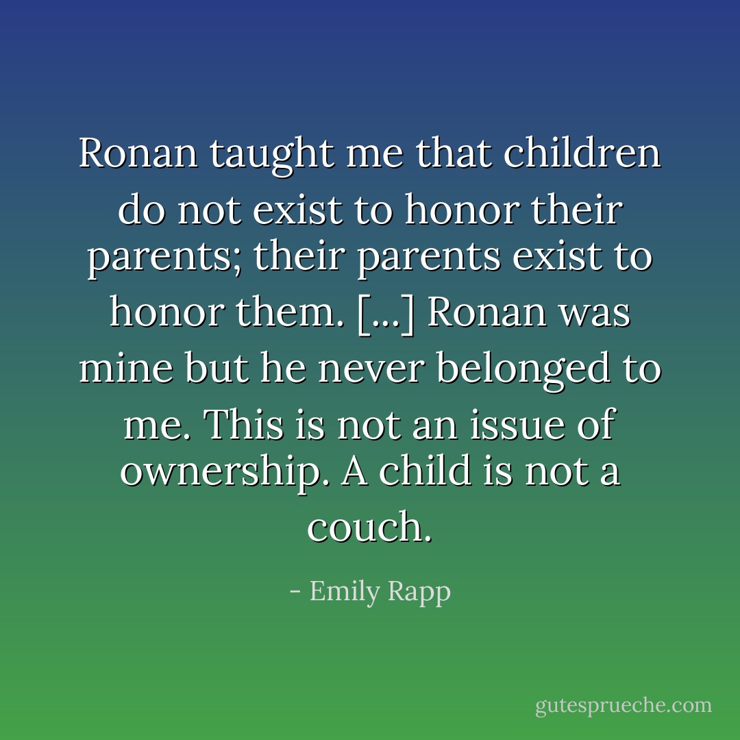 Ronan taught me that children do not exist to honor their parents; their parents exist to honor them. [...] Ronan was mine but he never belonged to me. This is not an issue of ownership. A child is not a couch. - Emily Rapp