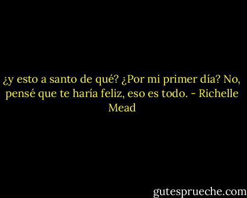 ¿y esto a santo de qué? ¿Por mi primer día?<br />No, pensé que te haría feliz, eso es todo. - Richelle Mead