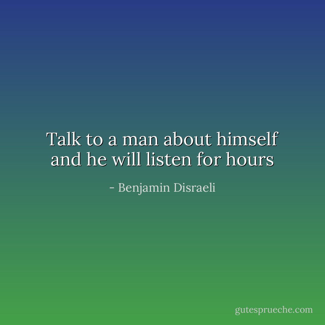 Talk to a man about himself and he will listen for hours - Benjamin Disraeli