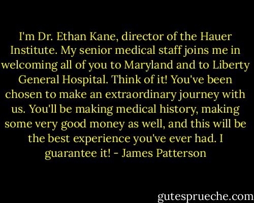 I'm Dr. Ethan Kane, director of the Hauer Institute. My senior medical staff joins me in welcoming all of you to Maryland and to Liberty General Hospital. Think of it! You've been chosen to make an extraordinary journey with us. You'll be making medical history, making some very good money as well, and this will be the best experience you've ever had. I guarantee it! - James Patterson