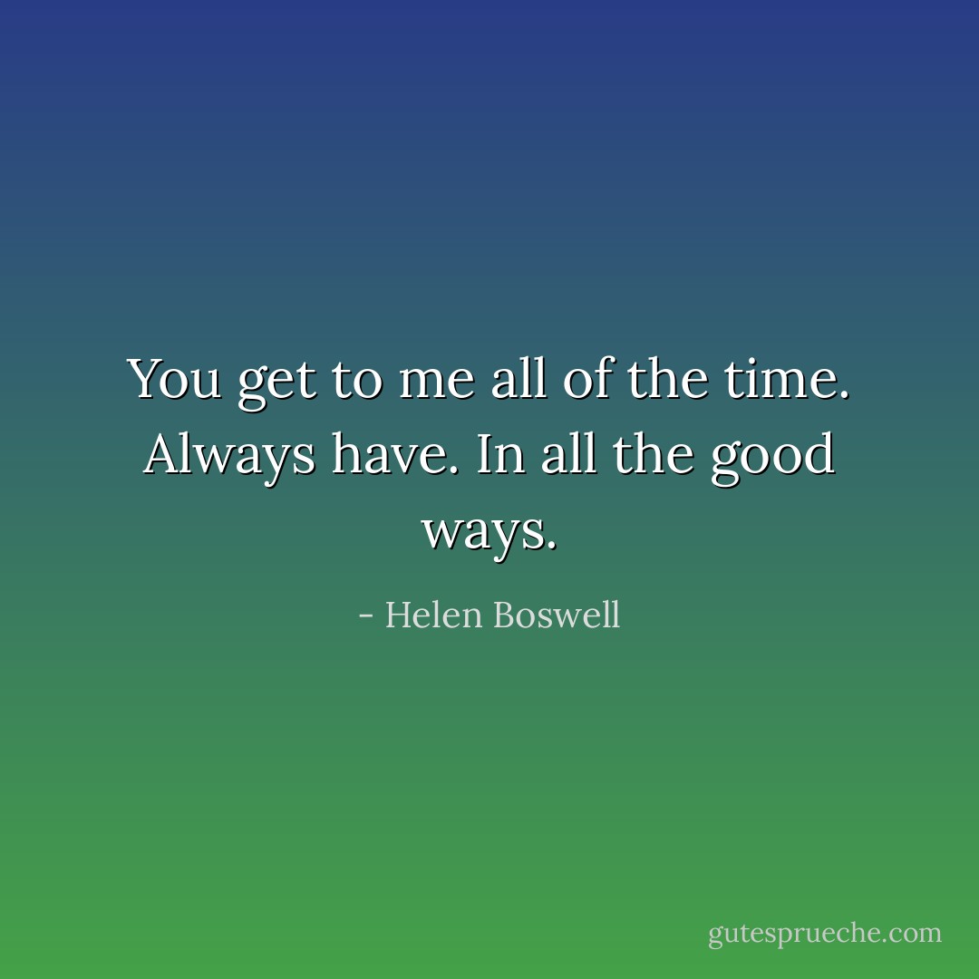 You get to me all of the time. Always have. In all the good ways. - Helen Boswell