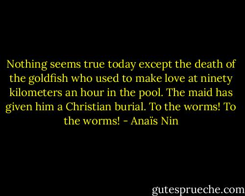 Nothing seems true today except the death of the goldfish who used to make love at ninety kilometers an hour in the pool. The maid has given him a Christian burial. To the worms! To the worms! - Anaïs Nin