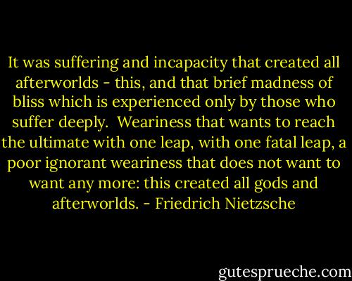 It was suffering and incapacity that created all afterworlds - this, and that brief madness of bliss which is experienced only by those who suffer deeply. <br />Weariness that wants to reach the ultimate with one leap, with one fatal leap, a poor ignorant weariness that does not want to want any more: this created all gods and afterworlds. - Friedrich Nietzsche