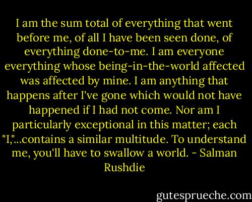 I am the sum total of everything that went before me, of all I have been seen done, of everything done-to-me. I am everyone everything whose being-in-the-world affected was affected by mine. I am anything that happens after I've gone which would not have happened if I had not come. Nor am I particularly exceptional in this matter; each "I,"...contains a similar multitude. To understand me, you'll have to swallow a world. - Salman Rushdie