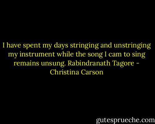 I have spent my days stringing and unstringing my instrument while the song I cam to sing remains unsung.<br />Rabindranath Tagore - Christina Carson