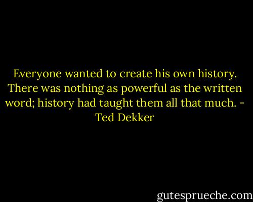 Everyone wanted to create his own history. There was nothing as powerful as the written word; history had taught them all that much. - Ted Dekker