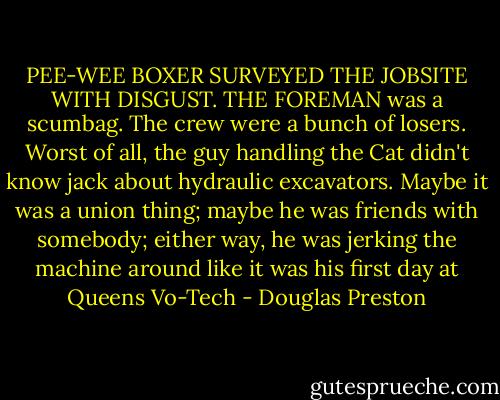 PEE-WEE BOXER SURVEYED THE JOBSITE WITH DISGUST. THE FOREMAN was a scumbag. The crew were a bunch of losers. Worst of all, the guy handling the Cat didn't know jack about hydraulic excavators. Maybe it was a union thing; maybe he was friends with somebody; either way, he was jerking the machine around like it was his first day at Queens Vo-Tech - Douglas Preston
