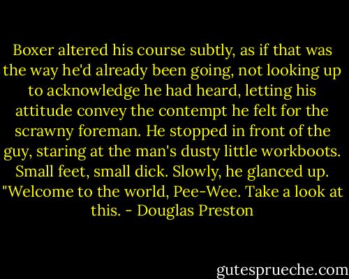 Boxer altered his course subtly, as if that was the way he'd already been going, not looking up to acknowledge he had heard, letting his attitude convey the contempt he felt for the scrawny foreman. He stopped in front of the guy, staring at the man's dusty little workboots. Small feet, small dick. Slowly, he glanced up. "Welcome to the world, Pee-Wee. Take a look at this. - Douglas Preston