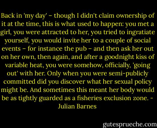 Back in 'my day' – though I didn't claim ownership of it at the time, this is what used to happen: you met a girl, you were attracted to her, you tried to ingratiate yourself, you would invite her to a couple of social events – for instance the pub – and then ask her out on her own, then again, and after a goodnight kiss of variable heat, you were somehow, officially, 'going out' with her. Only when you were semi-publicly committed did you discover what her sexual policy might be. And sometimes this meant her body would be as tightly guarded as a fisheries exclusion zone. - Julian Barnes