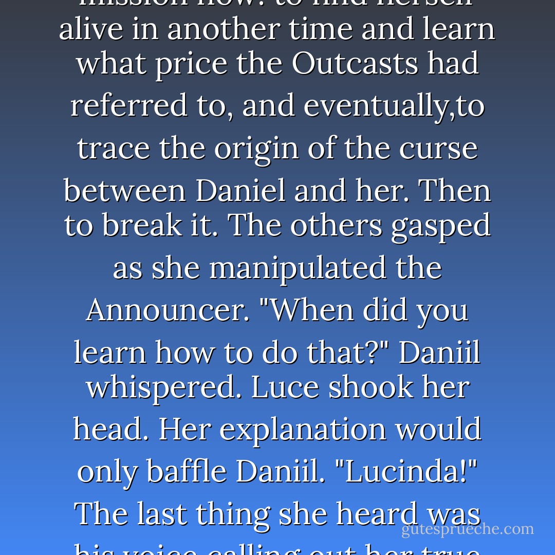Then the Announcer would transform: into a screen through which to glimpse the past-or into a portal through which to step.<br />This Announcer was sticky,but she soon pulled it apart,guided it into shape. She reached inside and opened the portal. <br />She couldn't stay here any longer. She had a mission now: to find herself alive in another time and learn what price the Outcasts had referred to, and eventually,to trace the origin of the curse between Daniel and her.<br />Then to break it.<br />The others gasped as she manipulated the Announcer.<br />"When did you learn how to do that?" Daniil whispered.<br />Luce shook her head. Her explanation would only baffle Daniil.<br />"Lucinda!" The last thing she heard was his voice calling out her true name.<br />Strange,she'd been looking right at his stricken face but hadn't seen her lips move. Her mind was playing tricks.<br />"Lucinda!" he shouted once more, his voice rising in panic,just before Luce dove headfirst into the beckoning darkness. - Lauren Kate