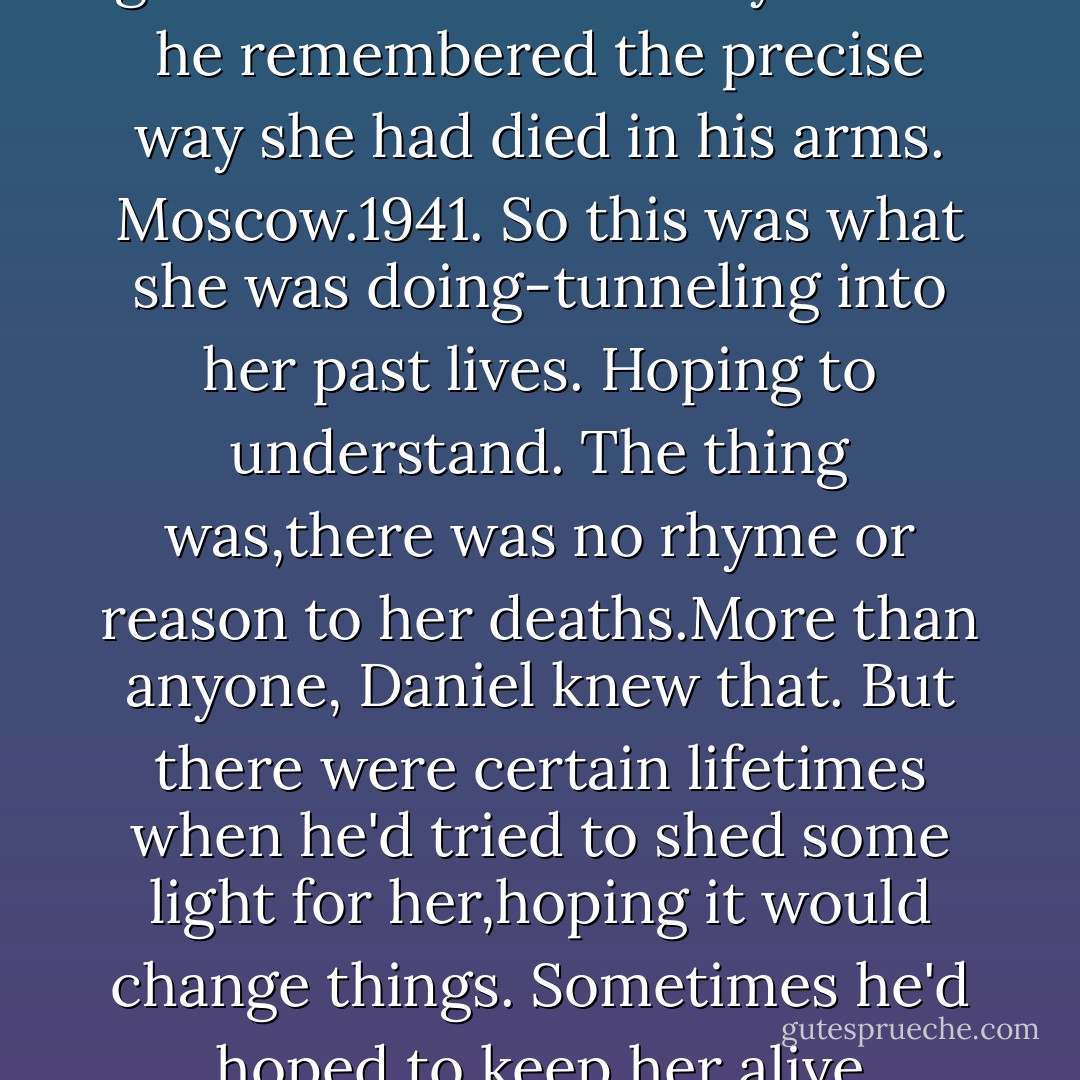 Desolate city. Snow on the streets. Fire in the sky.<br />It could have been one of a hundred wars.<br />But there-<br />The place on the street where the snow had melted. The dark crater in the sea of white.Daniel sank to his knees and reached for the ring of black ash stained on the ground.He closed his eyes.And he remembered the precise way she had died in his arms.<br />Moscow.1941.<br />So this was what she was doing-tunneling into her past lives. Hoping to understand.<br />The thing was,there was no rhyme or reason to her deaths.More than anyone, Daniel knew <i>that.</i><br />But there <i>were</i> certain lifetimes when he'd tried to shed some light for her,hoping it would change things. Sometimes he'd hoped to keep her alive longer,though that never really worked. Sometimes-like this time during the siege of Moscow-he'd chosen to send her on her way more quickly.To spare her.So that his kiss could be the last thing she felt in that lifetime. - Lauren Kate