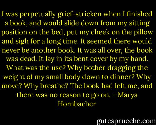 I was perpetually grief-stricken when I finished a book, and would slide down from my sitting position on the bed, put my cheek on the pillow and sigh for a long time. It seemed there would never be another book. It was all over, the book was dead. It lay in its bent cover by my hand. What was the use? Why bother dragging the weight of my small body down to dinner? Why move? Why breathe? The book had left me, and there was no reason to go on. - Marya Hornbacher