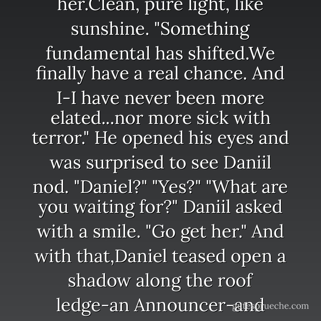 Luce is different now. She's-" He could almost smell her.Clean, pure light, like sunshine. "Something fundamental has shifted.We finally have a real chance. And I-I have never been more elated...nor more sick with terror." He opened his eyes and was surprised to see Daniil nod.<br />"Daniel?"<br />"Yes?"<br />"What are you waiting for?" Daniil asked with a smile. "Go get her."<br />And with that,Daniel teased open a shadow along the roof ledge-an Announcer-and stepped inside. - Lauren Kate
