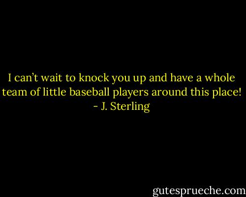 I can’t wait to knock you up and have a whole team of little baseball players around this place! - J. Sterling