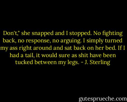 Don't," she snapped and I stopped. No fighting back, no response, no arguing. I simply turned my ass right around and sat back on her bed. If I had a tail, it would sure as shit have been tucked between my legs. - J. Sterling