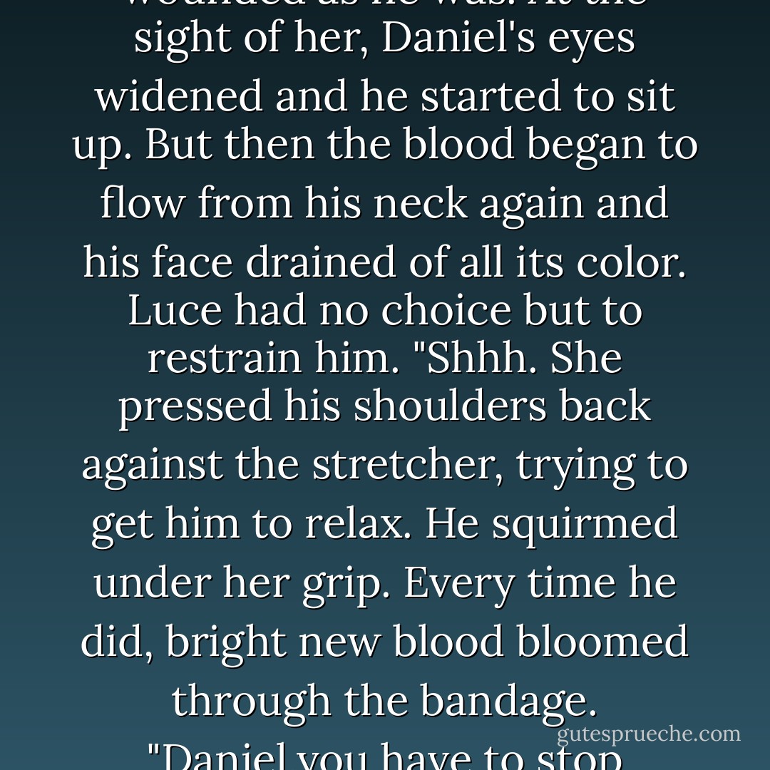 Don't worry," she whispered. "You're going to make it."<br />"I know." His whisper came so quietly, and sounded so impossibly sad, that Luce wasn't sure she'd heard him right. Until then,she'd thought he was unconscious,but something in her voice seemed to reach him.<br />His eyelids fluttered. Then, slowly, they opened.<br />They were violet.<br />The jug of water fell from her hands.<br /><i>Daniel.</i><br />Her instinct was to crawl in next to him and cover his lips with kisses, to pretend he wasn't as badly wounded as he was.<br />At the sight of her, Daniel's eyes widened and he started to sit up. But then the blood began to flow from his neck again and his face drained of all its color. Luce had no choice but to restrain him.<br />"<i>Shhh.</i> She pressed his shoulders back against the stretcher, trying to get him to relax.<br />He squirmed under her grip. Every time he did, bright new blood bloomed through the bandage.<br />"Daniel,you have to stop fighting," she begged. "Please stop fighting. For me."<br />They locked eyes for a long,intense moment=and then the ambulance came to an abrupt stop. The back door swung open. A shocking breath of fresh air flowed in. The streets outside were quiet, but the place had the feel of a big city,even in the middle of the night.<br />Milan. That was where the soldier had said they were going when he assigned her to this ambulance. They must be at a hospital in Milan. - Lauren Kate
