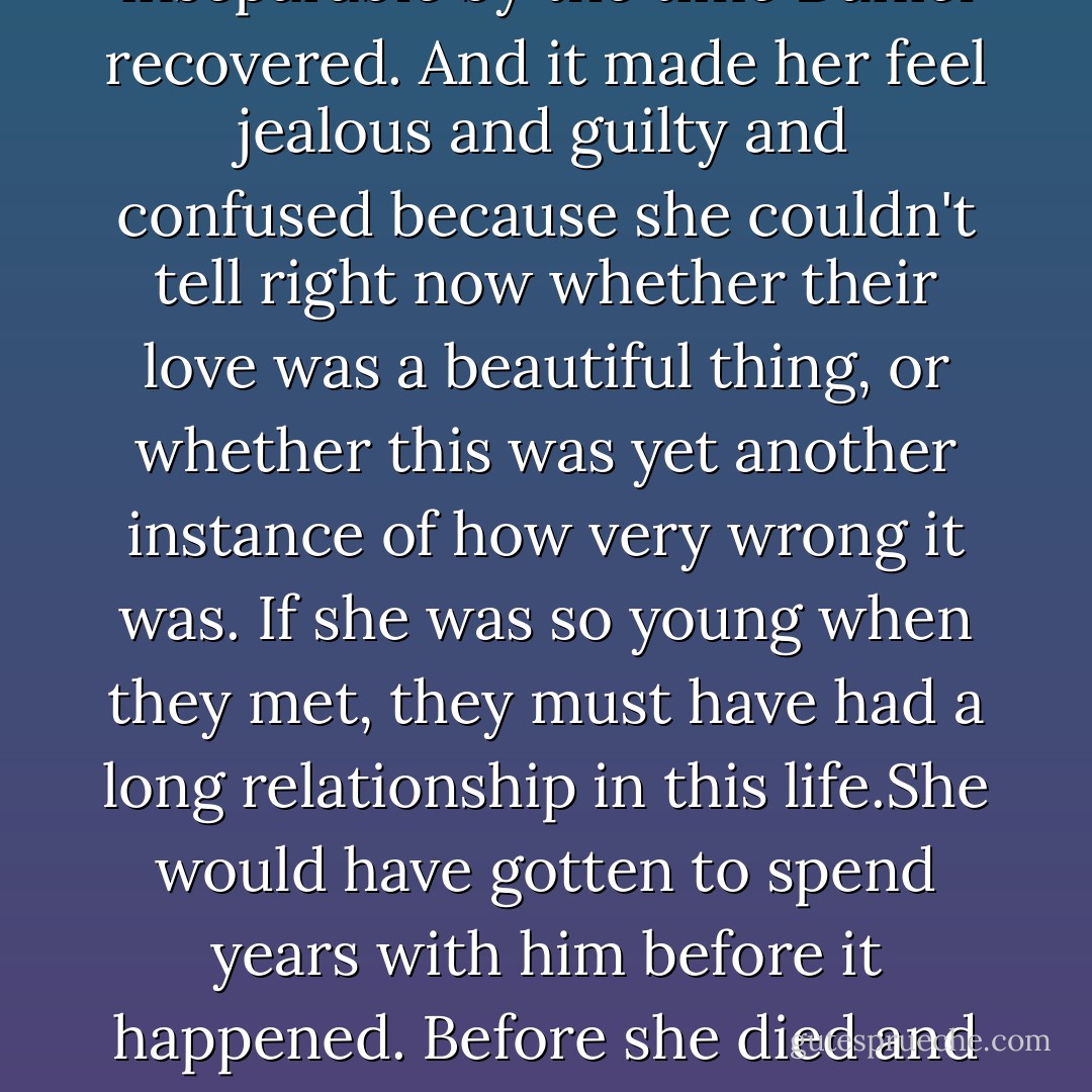 Standing over his bed, watching him sleep, Luce could see it. The way their love would have bloomed here.She could see Lucia coming in to bring Daniel his meals,him opening up to her slowly. The pair being inseparable by the time Daniel recovered. And it made her feel jealous and guilty and confused because she couldn't tell right now whether their love was a beautiful thing, or whether this was yet another instance of how very wrong it was.<br />If she was so young when they met, they must have had a long relationship in this life.She would have gotten to spend years with him before it happened. Before she died and was reincarnated into another life completely. She must have thought they'd spend forever together-and must not even have known how long <i>forever</i> meant.<br />But Daniel knew.He always knew. - Lauren Kate