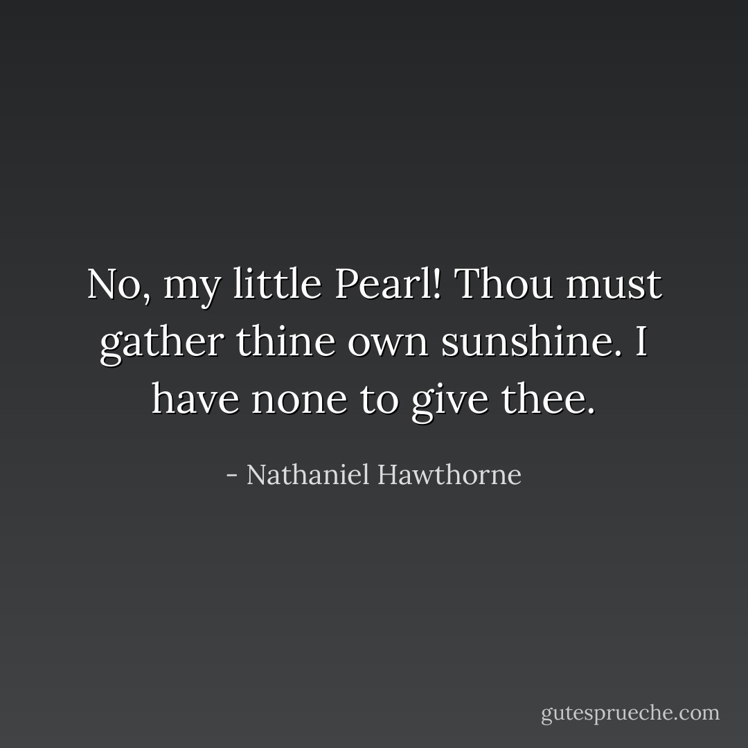 No, my little Pearl! Thou must gather thine own sunshine. I have none to give thee. - Nathaniel Hawthorne
