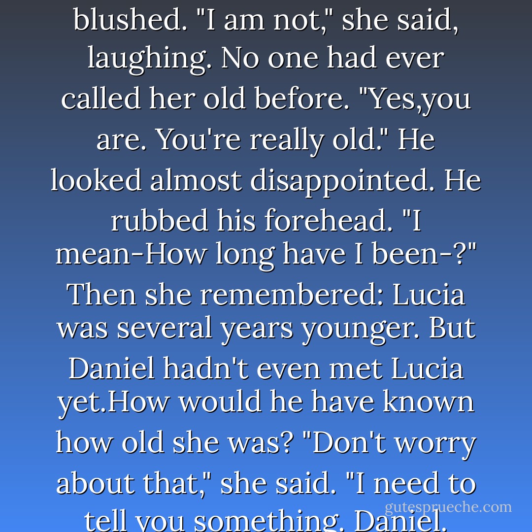She didn't really know what any of that meant, but she did know it could be <i>very</i> bad. Like erase-your-whole-existence bad.Or maybe kill-your-angel-boyfriend bad.<br />That was when Luce panicked. Grabbing hold of Daniel's shoulders, she began to shake. Lightly, gently-he'd been through a war,after all.But enough to let him know that she needed a sign. Right now.<br />"Daniel," she whispered. "Daniel?"<br />There.His eyelids began to flutter. She let out her breath.His eyes opened slowly,like they had last night. And like last night, when they registered the girl in front of them,they bulged. His lips parted. "You're...old."<br />Luce blushed. "I am not," she said, laughing. No one had ever called her old before.<br />"Yes,you are. You're really old." He looked almost disappointed. He rubbed his forehead. "I mean-How long have I been-?"<br />Then she remembered: Lucia was several years younger. But Daniel hadn't even met Lucia yet.How would he have known how old she was?<br />"Don't worry about that," she said. "I need to tell you something. Daniel. I'm-I'm not who you think I am. I mean, I am, I guess, I always am,but this time,I came from...uh..."<br />Daniel's face contorted. "Of course. You stepped through to get here."<br />She nodded. "I had to."<br />"I'd forgotten," he whispered, confusing Luce even more. "From how far away? No.Don't tell me." He waved her off, inching back in his bed as if she had some sort of disease. "How is that even possible? There were no loopholes in the curse.You shouldn't be able to be here."<br />"Loopholes?" Luce asked. "What kind of loopholes? I need to know-"<br />"I can't help you," he said, and coughed. "You have to learn on your own.Those are the rules. - Lauren Kate