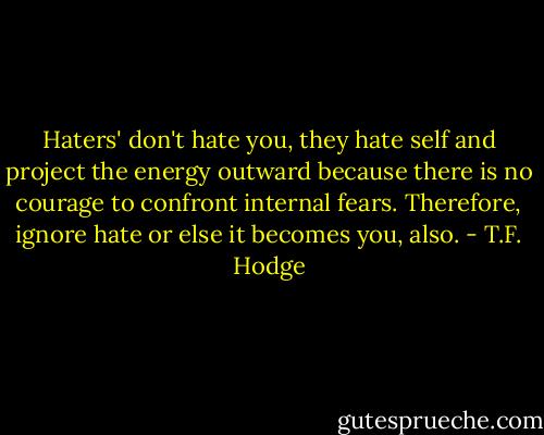 Haters' don't hate you, they hate self and project the energy outward because there is no courage to confront internal fears. Therefore, ignore hate or else it becomes you, also. - T.F. Hodge