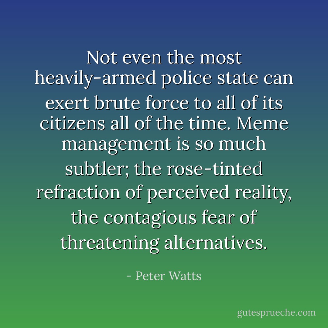 Not even the most heavily-armed police state can exert brute force to all of its citizens all of the time. Meme management is so much subtler; the rose-tinted refraction of perceived reality, the contagious fear of threatening alternatives. - Peter Watts