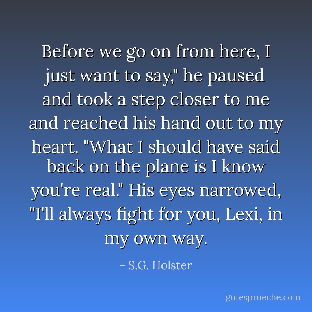 Before we go on from here, I just want to say," he paused and took a step closer to me and reached his hand out to my heart. "What I should have said back on the plane is I know you're real." His eyes narrowed, "I'll always fight for you, Lexi, in my own way. - S.G. Holster