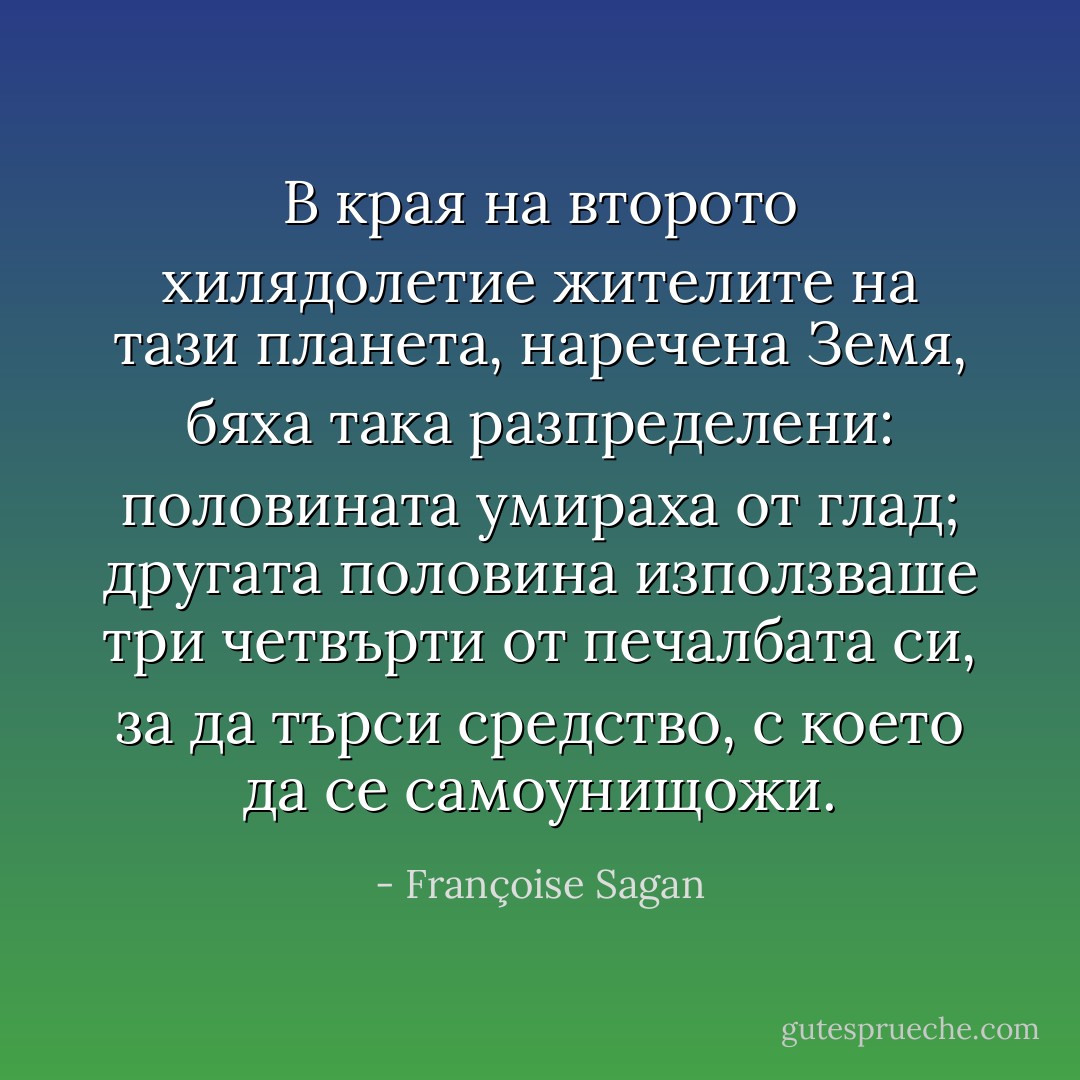 В края на второто хилядолетие жителите на тази планета, наречена Земя, бяха така разпределени: половината умираха от глад; другата половина използваше три четвърти от печалбата си, за да търси средство, с което да се самоунищожи. - Françoise Sagan