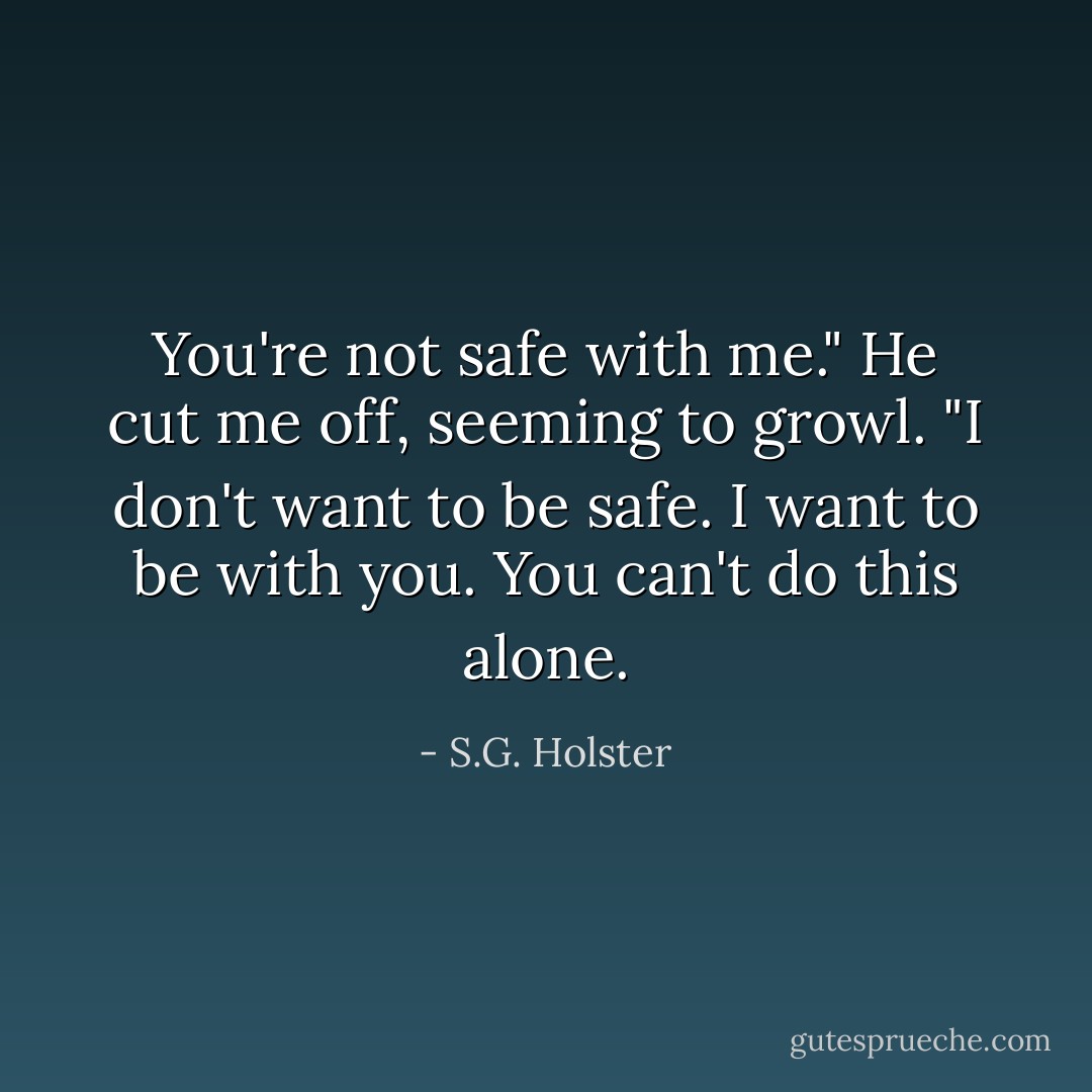 You're not safe with me."<br />He cut me off, seeming to growl. "I don't want to be safe. I want to be with you. You can't do this alone. - S.G. Holster