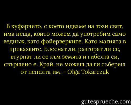 В куфарчето, с което идваме на този свят, има неща, които можем да употребим само веднъж, като фойерверките. Като магията в приказките. Блеснат ли, разгорят ли се, втурнат ли се към земята и гибелта си, свършено е. Край, не можеш да ги събереш от пепелта им. - Olga Tokarczuk