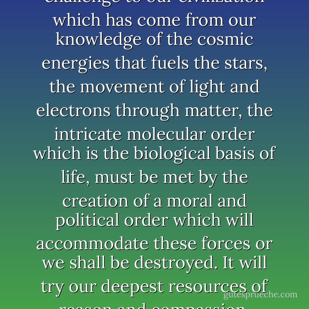 As Heinz Pagels has said,<br /><br />The challenge to our civilization which has come from our knowledge of the cosmic energies that fuels the stars, the movement of light and electrons through matter, the intricate molecular order which is the biological basis of life, must be met by the creation of a moral and political order which will accommodate these forces or we shall be destroyed. It will try our deepest resources of reason and compassion. - Michio Kaku