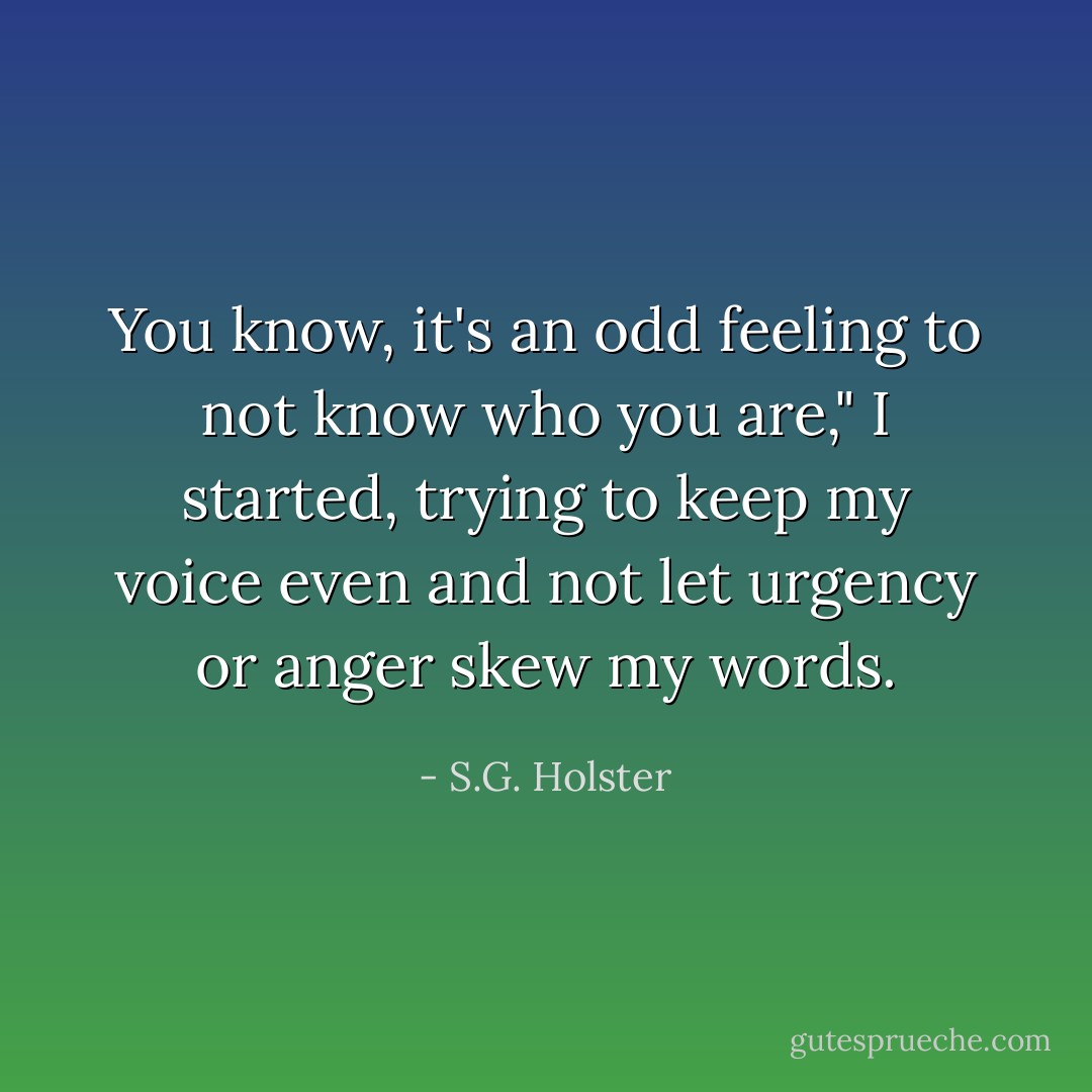 You know, it's an odd feeling to not know who you are," I started, trying to keep my voice even and not let urgency or anger skew my words. - S.G. Holster