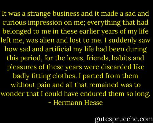 It was a strange business and it made a sad and curious impression on me; everything that had belonged to me in these earlier years of my life left me, was alien and lost to me. I suddenly saw how sad and artificial my life had been during this period, for the loves, friends, habits and pleasures of these years were discarded like badly fitting clothes. I parted from them without pain and all that remained was to wonder that I could have endured them so long. - Hermann Hesse