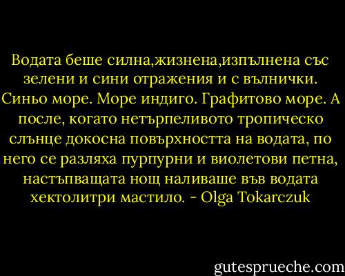 Водата беше силна,жизнена,изпълнена със зелени и сини отражения и с вълнички. Синьо море. Море индиго. Графитово море. А после, когато нетърпеливото тропическо слънце докосна повърхността на водата, по него се разляха пурпурни и виолетови петна, настъпващата нощ наливаше във водата хектолитри мастило. - Olga Tokarczuk
