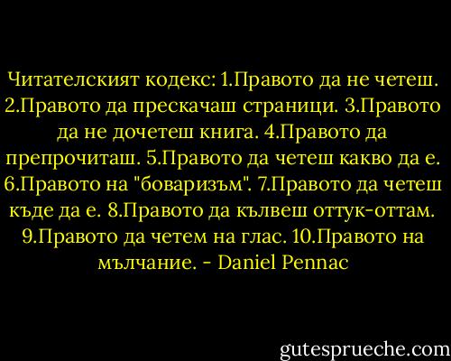 Читателският кодекс:<br />1.Правото да не четеш.<br />2.Правото да прескачаш страници.<br />3.Правото да не дочетеш книга.<br />4.Правото да препрочиташ.<br />5.Правото да четеш какво да е.<br />6.Правото на "боваризъм".<br />7.Правото да четеш къде да е.<br />8.Правото да кълвеш оттук-оттам.<br />9.Правото да четем на глас.<br />10.Правото на мълчание. - Daniel Pennac