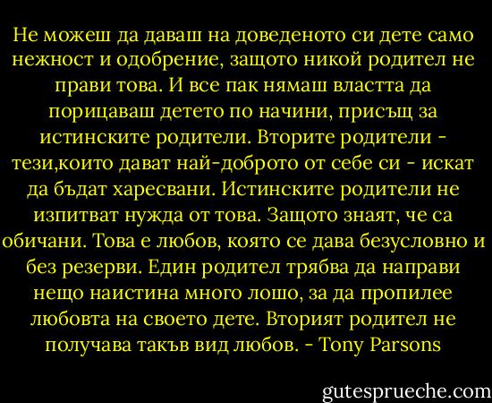 Не можеш да даваш на доведеното си дете само нежност и одобрение, защото никой родител не прави това. И все пак нямаш властта да порицаваш детето по начини, присъщ за истинските родители.<br />Вторите родители - тези,които дават най-доброто от себе си - искат да бъдат харесвани. Истинските родители не изпитват нужда от това.<br />Защото знаят, че са обичани.<br />Това е любов, която се дава безусловно и без резерви. Един родител трябва да направи нещо наистина много лошо, за да пропилее любовта на своето дете. Вторият родител не получава такъв вид любов. - Tony Parsons