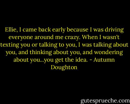 Ellie, I came back early because I was driving everyone around me crazy. When I wasn't texting you or talking to you, I was talking about you, and thinking about you, and wondering about you...you get the idea. - Autumn Doughton