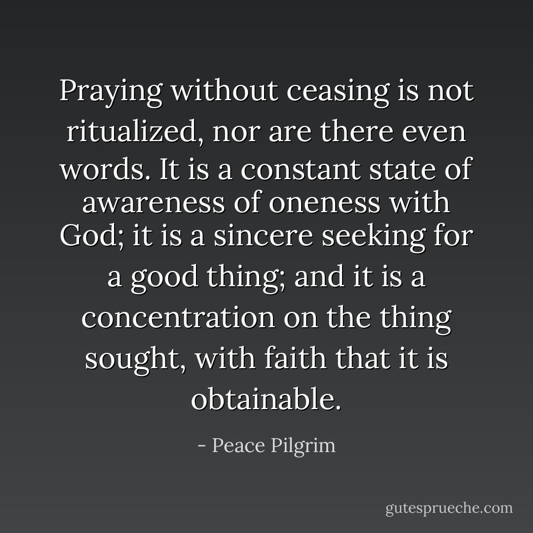 Praying without ceasing is not ritualized, nor are there even words. It is a constant state of awareness of oneness with God; it is a sincere seeking for a good thing; and it is a concentration on the thing sought, with faith that it is obtainable. - Peace Pilgrim