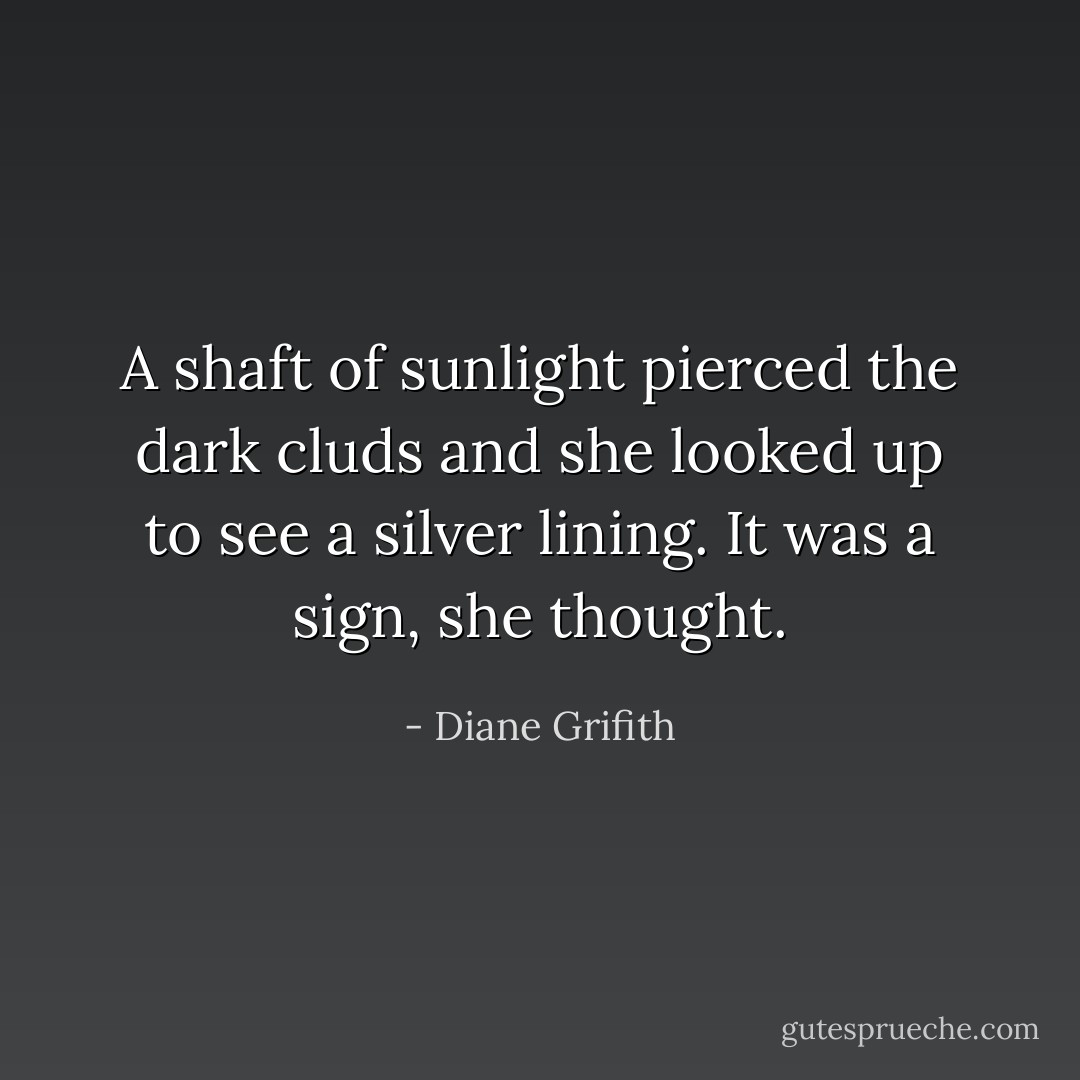 A shaft of sunlight pierced the dark cluds and she looked up to see a silver lining. It was a sign, she thought. - Diane Grifith