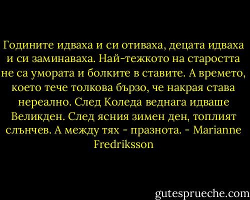 Годините идваха и си отиваха, децата идваха и си заминаваха. Най-тежкото на старостта не са умората и болките в ставите. А времето, което тече толкова бързо, че накрая става нереално. След Коледа веднага идваше Великден. След ясния зимен ден, топлият слънчев.<br />А между тях - празнота. - Marianne Fredriksson