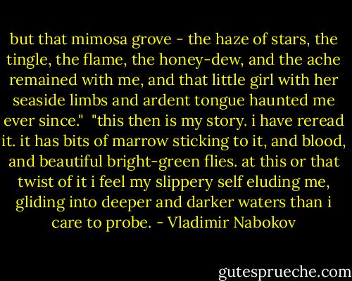 but that mimosa grove - the haze of stars, the tingle, the flame, the honey-dew, and the ache remained with me, and that little girl with her seaside limbs and ardent tongue haunted me ever since."<br /><br />"this then is my story. i have reread it. it has bits of marrow sticking to it, and blood, and beautiful bright-green flies. at this or that twist of it i feel my slippery self eluding me, gliding into deeper and darker waters than i care to probe. - Vladimir Nabokov