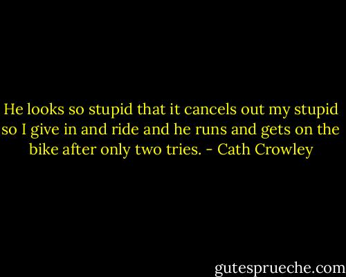He looks so stupid that it cancels out my<br />stupid so I give in and ride and he runs<br />and gets on the bike after only two tries. - Cath Crowley