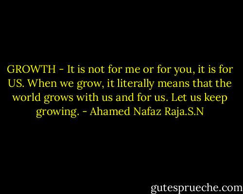 GROWTH - It is not for me or for you, it is for US. When we grow, it literally means that the world grows with us and for us. Let us keep growing. - Ahamed Nafaz Raja.S.N