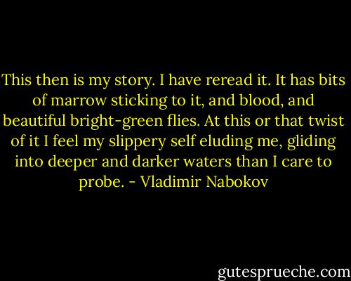 This then is my story. I have reread it. It has bits of marrow sticking to it, and blood, and beautiful bright-green flies. At this or that twist of it I feel my slippery self eluding me, gliding into deeper and darker waters than I care to probe. - Vladimir Nabokov
