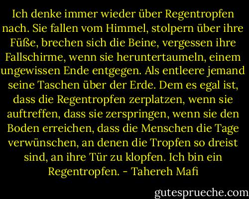 Ich denke immer wieder über Regentropfen nach.<br />Sie fallen vom Himmel, stolpern über ihre Füße, brechen sich die Beine, vergessen ihre Fallschirme, wenn sie heruntertaumeln, einem ungewissen Ende entgegen. Als entleere jemand seine Taschen über der Erde. Dem es egal ist, dass die Regentropfen zerplatzen, wenn sie auftreffen, dass sie zerspringen, wenn sie den Boden erreichen, dass die Menschen die Tage verwünschen, an denen die Tropfen so dreist sind, an ihre Tür zu klopfen.<br />Ich bin ein Regentropfen. - Tahereh Mafi